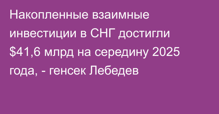 Накопленные взаимные инвестиции в СНГ достигли $41,6 млрд на середину 2025 года, - генсек Лебедев