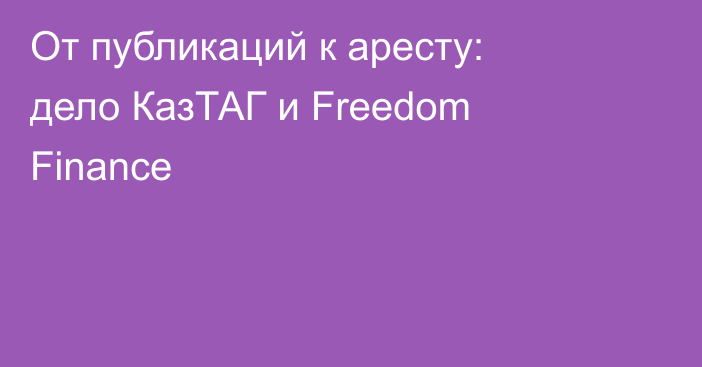От публикаций к аресту: дело КазТАГ и Freedom Finance