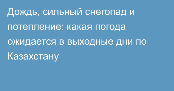 Дождь, сильный снегопад и потепление: какая погода ожидается в выходные дни по Казахстану