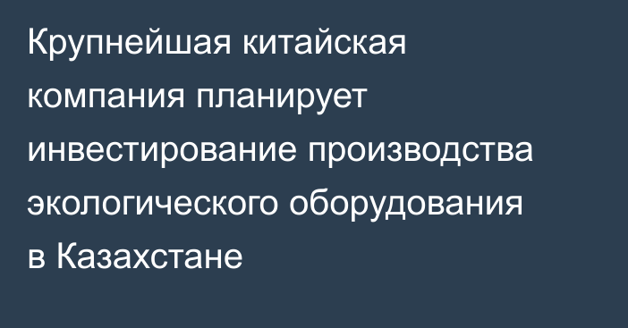 Крупнейшая китайская компания планирует инвестирование производства экологического оборудования в Казахстане
