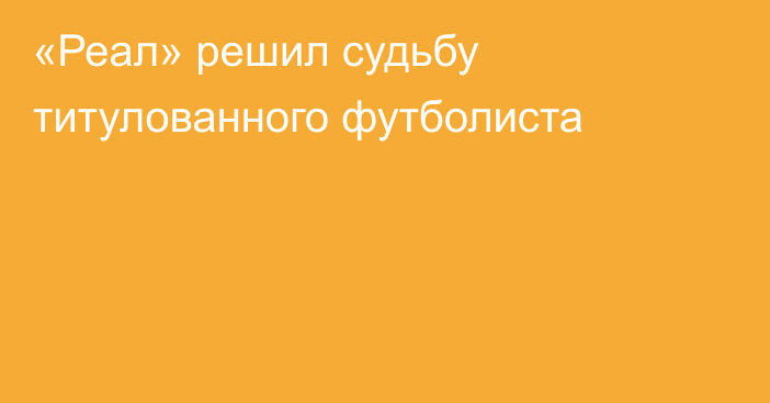 «Реал» решил судьбу титулованного футболиста
