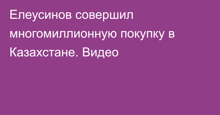 Елеусинов совершил многомиллионную покупку в Казахстане. Видео