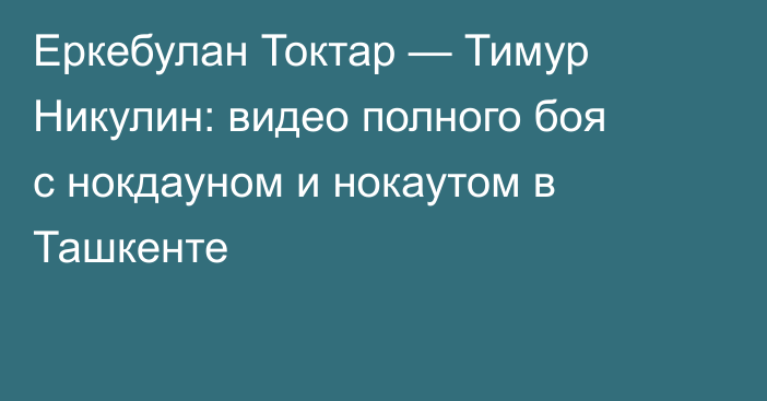 Еркебулан Токтар — Тимур Никулин: видео полного боя с нокдауном и нокаутом в Ташкенте