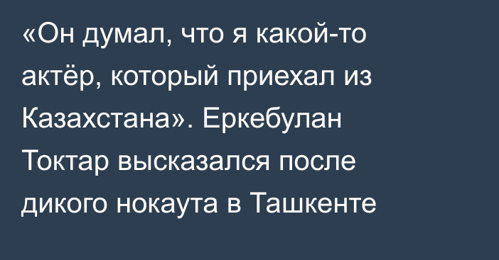 «Он думал, что я какой-то актёр, который приехал из Казахстана». Еркебулан Токтар высказался после дикого нокаута в Ташкенте