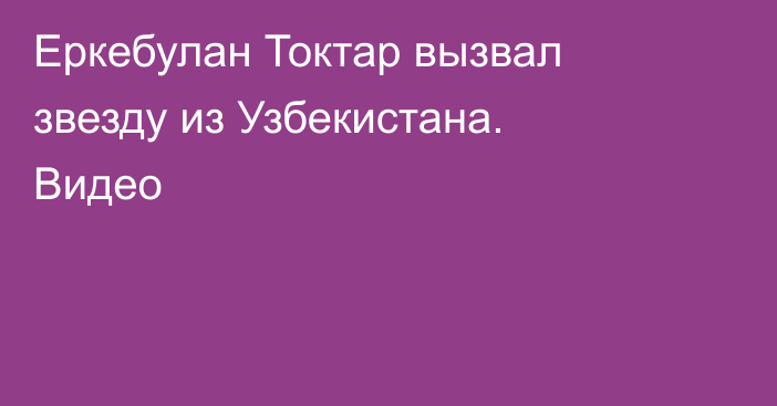 Еркебулан Токтар вызвал звезду из Узбекистана. Видео