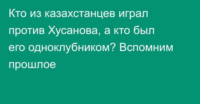 Кто из казахстанцев играл против Хусанова, а кто был его одноклубником? Вспомним прошлое