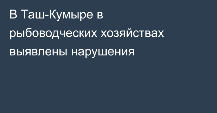 В Таш-Кумыре в рыбоводческих хозяйствах выявлены нарушения