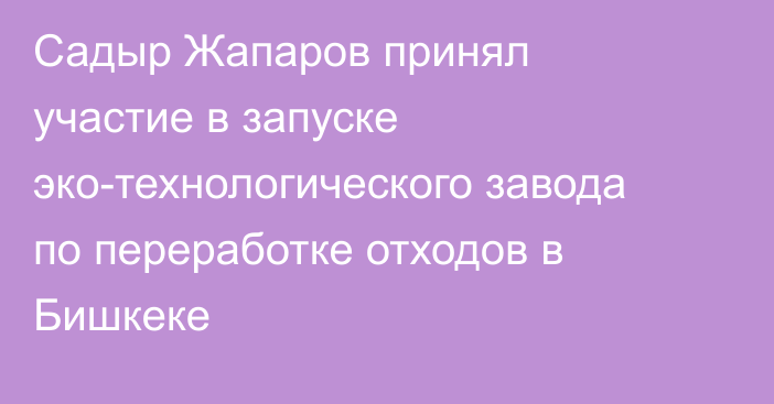 Садыр Жапаров принял участие в запуске эко-технологического завода по переработке отходов в Бишкеке