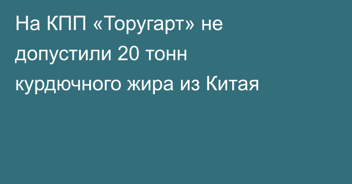 На КПП «Торугарт» не допустили 20 тонн курдючного жира из Китая