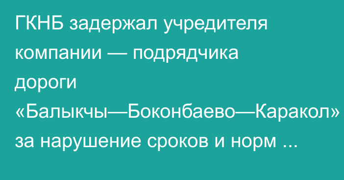 ГКНБ задержал учредителя компании — подрядчика дороги «Балыкчы—Боконбаево—Каракол» за нарушение сроков и норм строительства