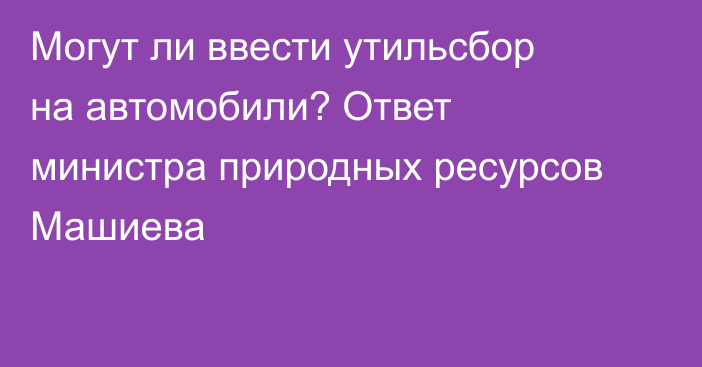 Могут ли ввести утильсбор на автомобили? Ответ министра природных ресурсов Машиева