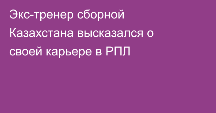 Экс-тренер сборной Казахстана высказался о своей карьере в РПЛ