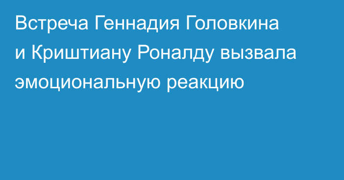 Встреча Геннадия Головкина и Криштиану Роналду вызвала эмоциональную реакцию
