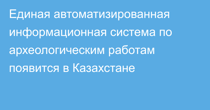 Единая автоматизированная информационная система по археологическим работам появится в Казахстане