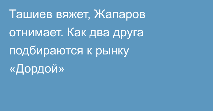 Ташиев вяжет, Жапаров отнимает. Как два друга подбираются к рынку «Дордой»