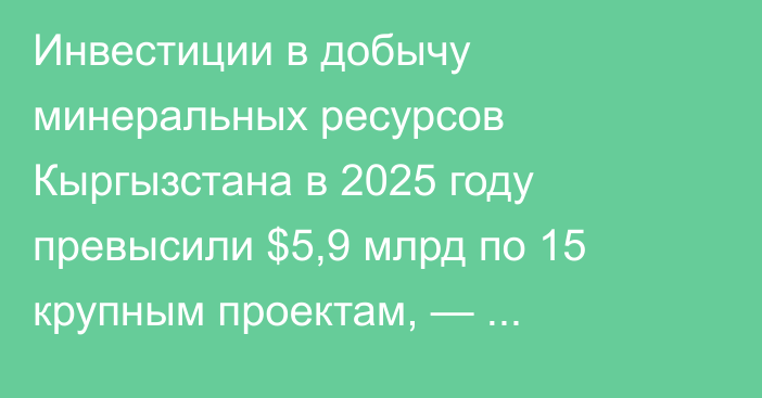 Инвестиции в добычу минеральных ресурсов Кыргызстана в 2025 году превысили $5,9 млрд по 15 крупным проектам, — Нацагентство по инвестициям