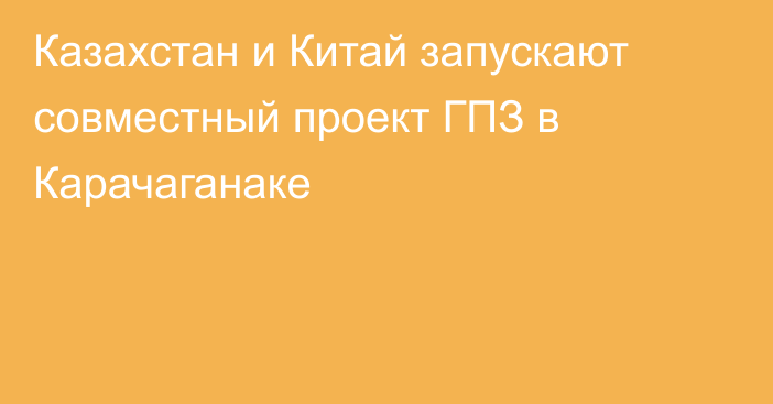 Казахстан и Китай запускают совместный проект ГПЗ в Карачаганаке