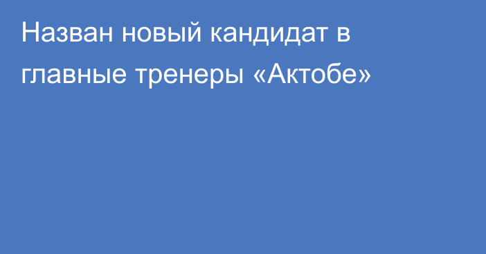 Назван новый кандидат в главные тренеры «Актобе»