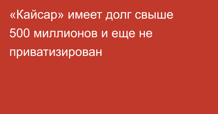 «Кайсар» имеет долг свыше 500 миллионов и еще не приватизирован