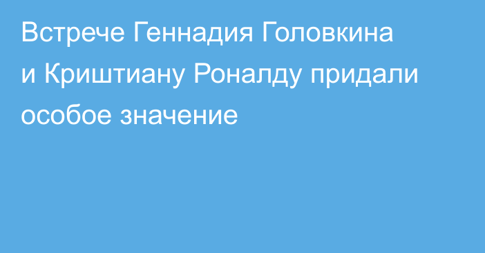 Встрече Геннадия Головкина и Криштиану Роналду придали особое значение