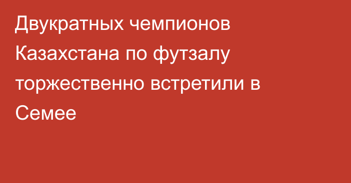 Двукратных чемпионов Казахстана по футзалу торжественно встретили в Семее