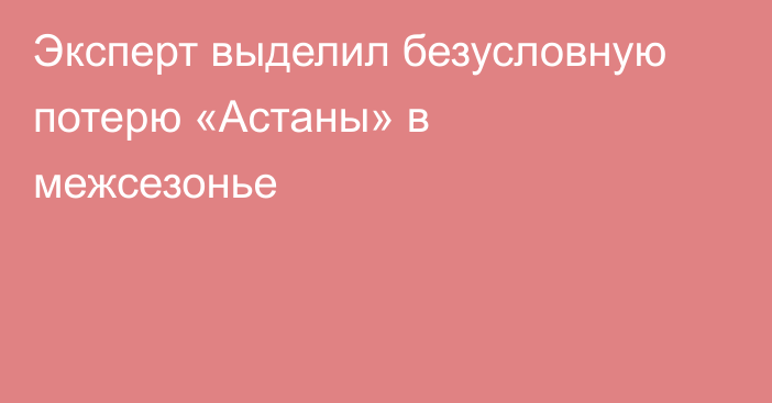 Эксперт выделил безусловную потерю «Астаны» в межсезонье