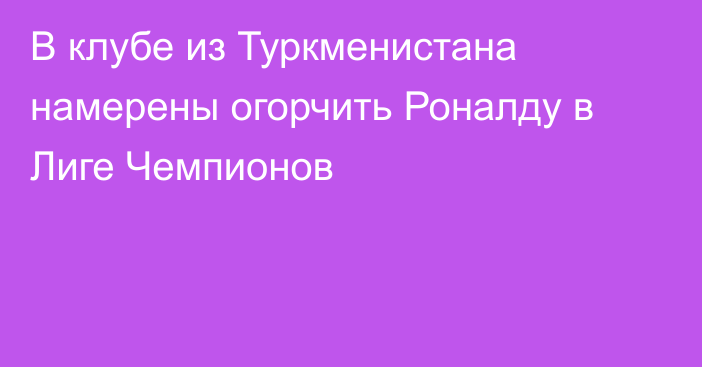 В клубе из Туркменистана намерены огорчить Роналду в Лиге Чемпионов