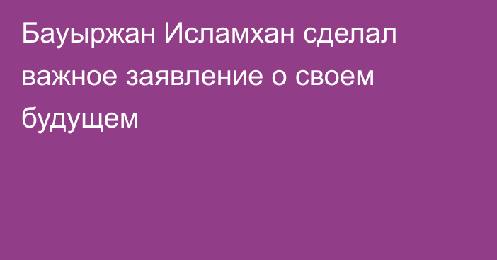 Бауыржан Исламхан сделал важное заявление о своем будущем