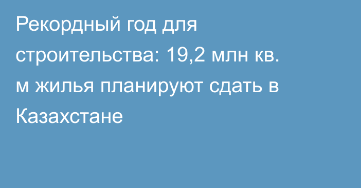 Рекордный год для строительства: 19,2 млн кв. м жилья планируют сдать в Казахстане