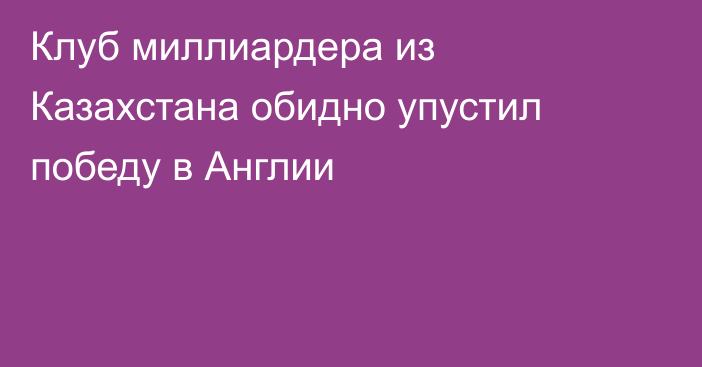 Клуб миллиардера из Казахстана обидно упустил победу в Англии