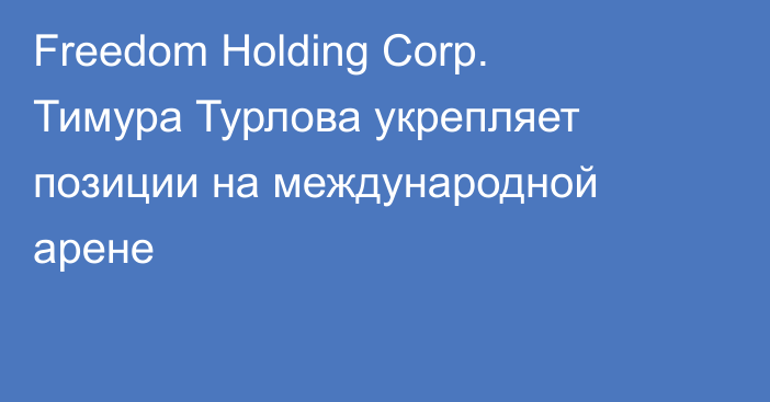 Freedom Holding Corp. Тимура Турлова укрепляет позиции на международной арене