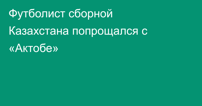 Футболист сборной Казахстана попрощался с «Актобе»