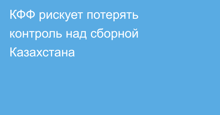 КФФ рискует потерять контроль над сборной Казахстана