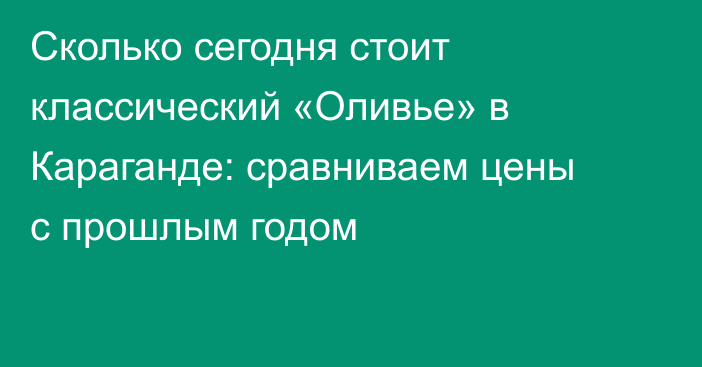 Сколько сегодня стоит классический «Оливье» в Караганде: сравниваем цены с прошлым годом