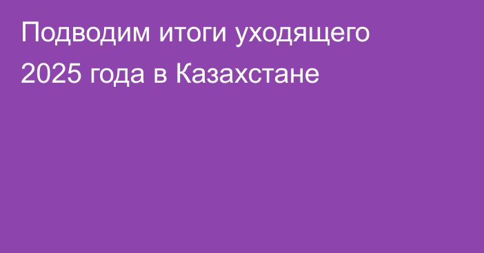 Подводим итоги уходящего 2025 года в Казахстане