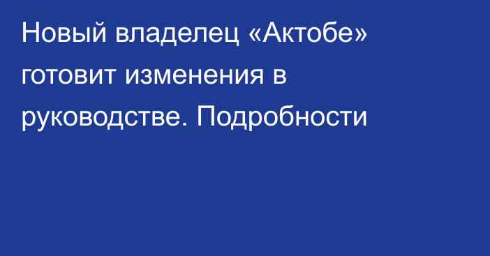 Новый владелец «Актобе» готовит изменения в руководстве. Подробности