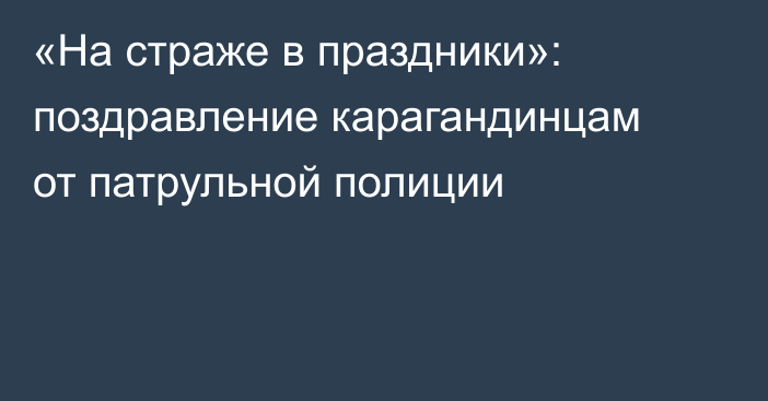 «На страже в праздники»: поздравление карагандинцам от патрульной полиции
