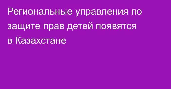 Региональные управления по защите прав детей появятся в Казахстане