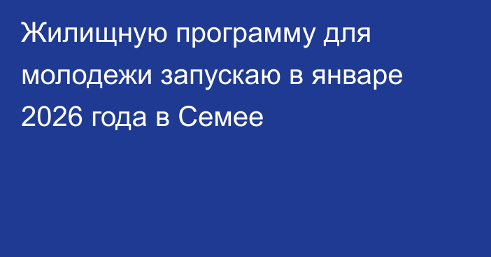 Жилищную программу для молодежи запускаю в январе 2026 года в Семее