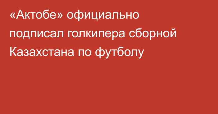 «Актобе» официально подписал голкипера сборной Казахстана по футболу