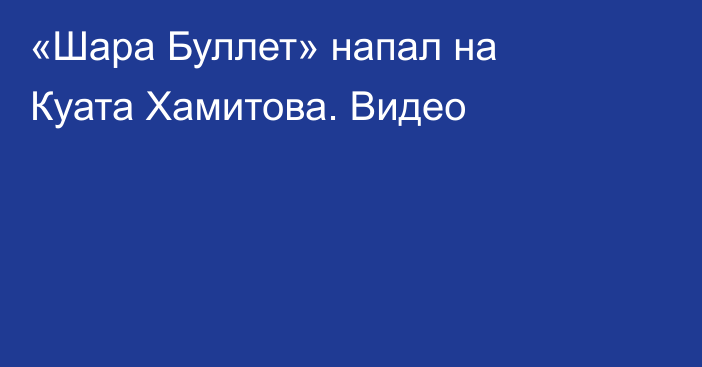 «Шара Буллет» напал на Куата Хамитова. Видео