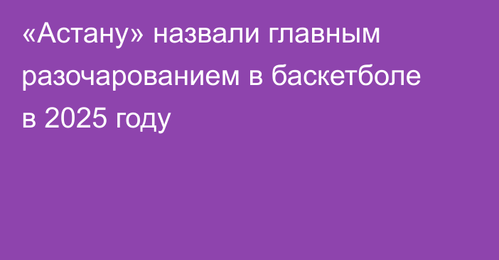 «Астану» назвали главным разочарованием в баскетболе в 2025 году