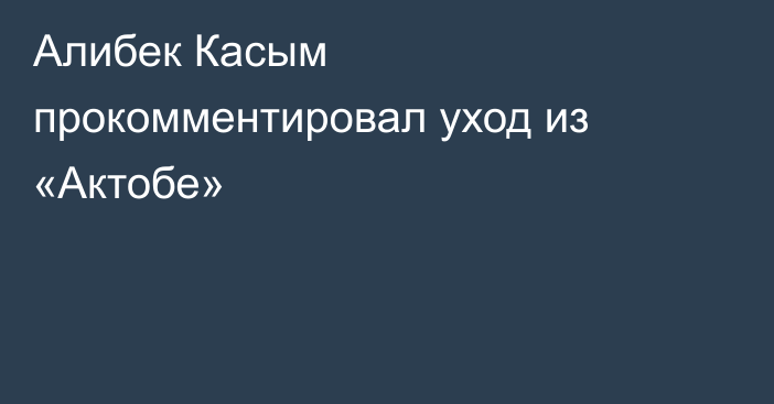Алибек Касым прокомментировал уход из «Актобе»
