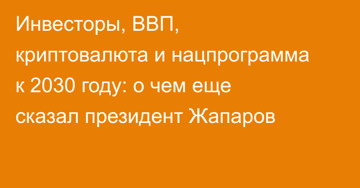 Инвесторы, ВВП, криптовалюта и нацпрограмма к 2030 году: о чем еще сказал президент Жапаров