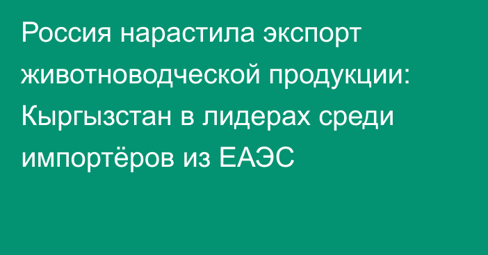 Россия нарастила экспорт животноводческой продукции: Кыргызстан в лидерах среди импортёров из ЕАЭС