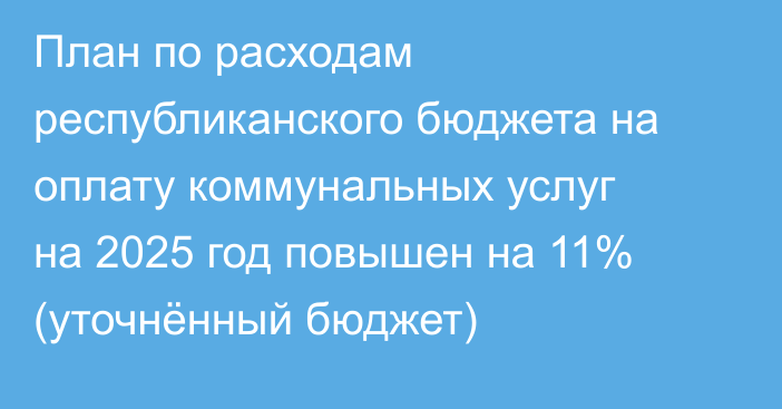 План по расходам республиканского бюджета на оплату коммунальных услуг на 2025 год повышен на 11% (уточнённый бюджет)