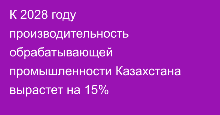 К 2028 году производительность обрабатывающей промышленности Казахстана вырастет на 15%