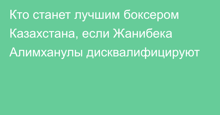 Кто станет лучшим боксером Казахстана, если Жанибека Алимханулы дисквалифицируют