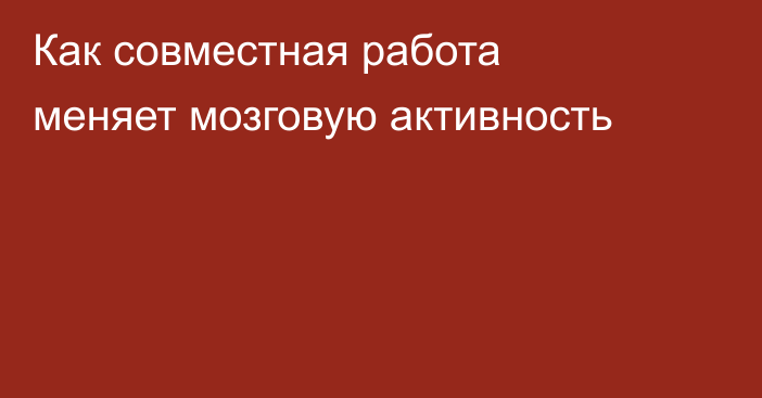 Как совместная работа меняет мозговую активность