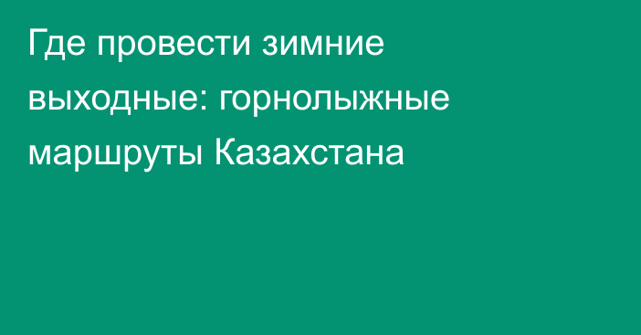 Где провести зимние выходные: горнолыжные маршруты Казахстана
